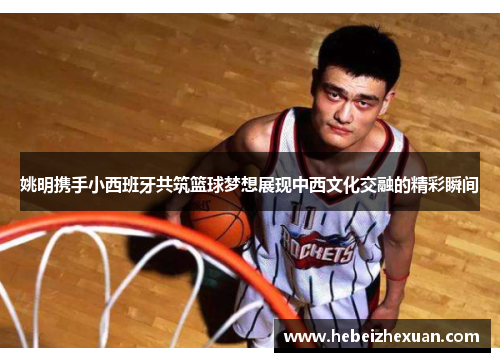姚明携手小西班牙共筑篮球梦想展现中西文化交融的精彩瞬间